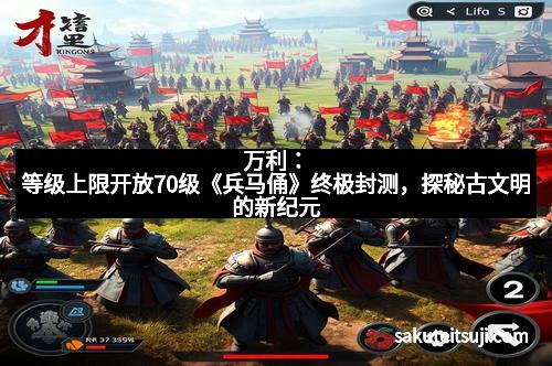 万利：等级上限开放70级《兵马俑》终极封测，探秘古文明的新纪元