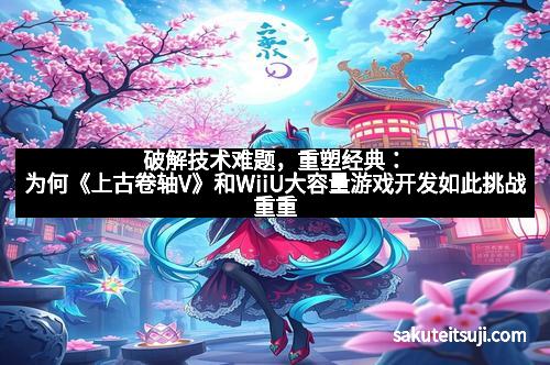 破解技术难题，重塑经典：为何《上古卷轴V》和WiiU大容量游戏开发如此挑战重重